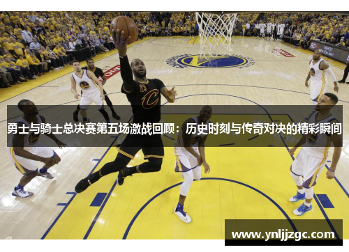 勇士与骑士总决赛第五场激战回顾：历史时刻与传奇对决的精彩瞬间