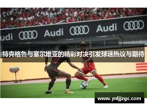 特克格鲁与塞尔维亚的精彩对决引发球迷热议与期待