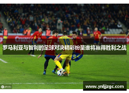 罗马利亚与智利的足球对决精彩纷呈谁将赢得胜利之战