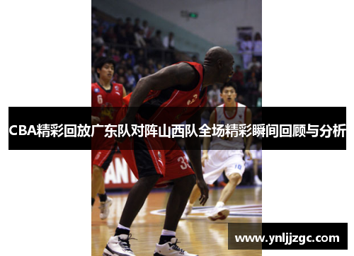 CBA精彩回放广东队对阵山西队全场精彩瞬间回顾与分析